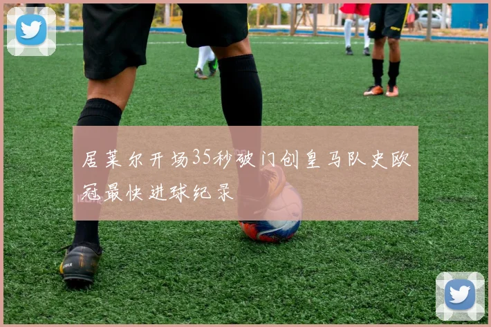 居莱尔开场35秒破门创皇马队史欧冠最快进球纪录