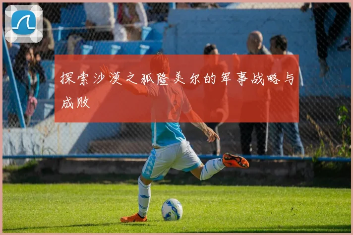 探索沙漠之狐隆美尔的军事战略与成败