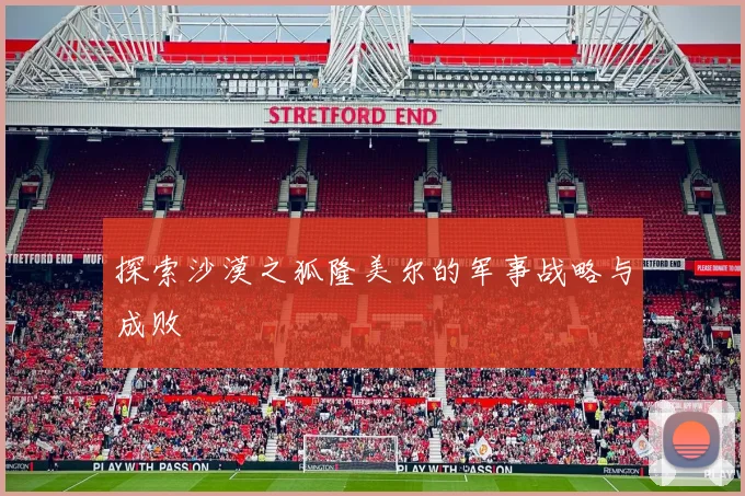 探索沙漠之狐隆美尔的军事战略与成败