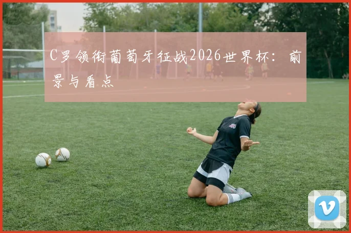 C罗领衔葡萄牙征战2026世界杯：前景与看点