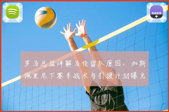 罗马总监详解马伦留队原因,加斯佩里尼下赛季战术与引援计划曝光