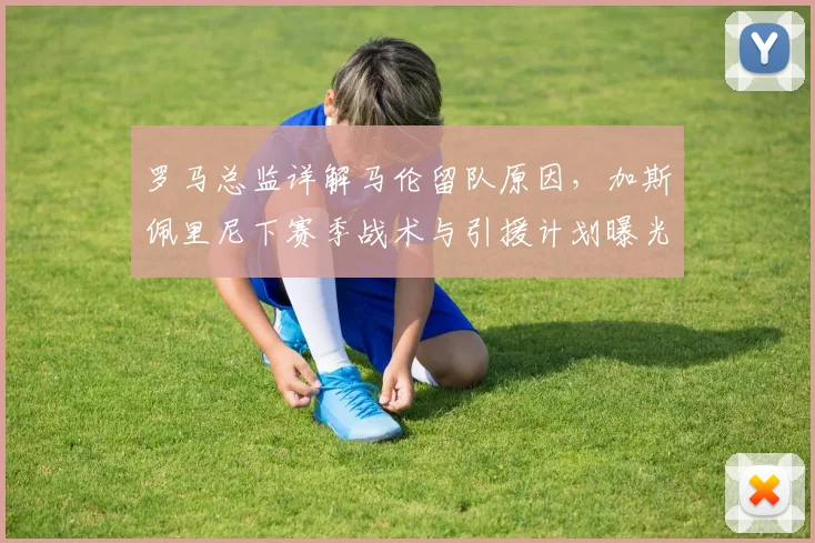 罗马总监详解马伦留队原因，加斯佩里尼下赛季战术与引援计划曝光