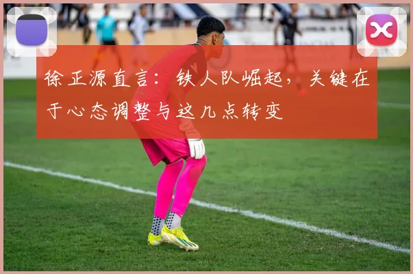 徐正源直言:铁人队崛起,关键在于心态调整与这几点转变